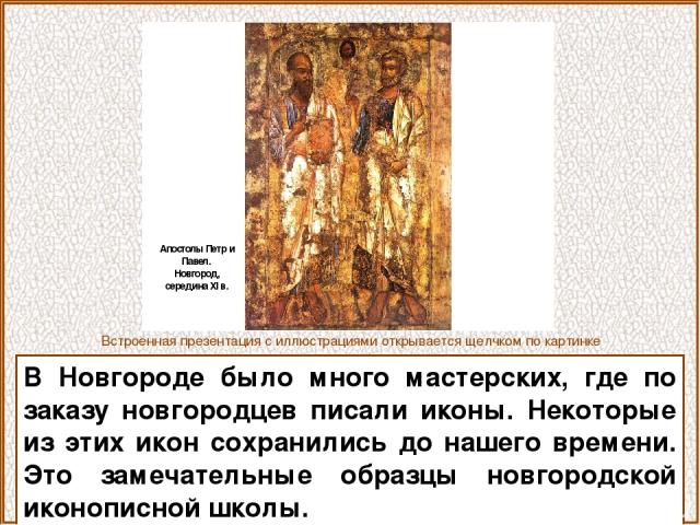 В Новгороде было много мастерских, где по заказу новгородцев писали иконы. Некоторые из этих икон сохранились до нашего времени. Это замечательные образцы новгородской иконописной школы. Встроенная презентация с иллюстрациями открывается щелчком по …