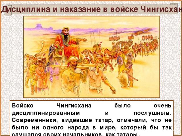 Дисциплина и наказание в войске Чингисхана Войско Чингисхана было очень дисциплинированным и послушным. Современники, видевшие татар, отмечали, что не было ни одного народа в мире, который бы так слушался своих начальников, как татары.