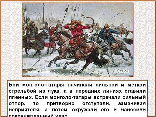 Бой монголо-татары начинали сильной и меткой стрельбой из лука, а в передних линиях ставили пленных. Если монголо-татары встречали сильный отпор, то притворно отступали, заманивая неприятеля, а потом окружали его и наносили сокрушительный удар.