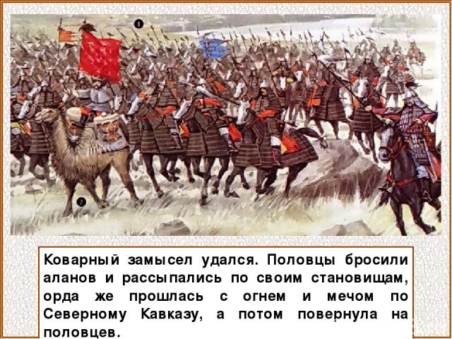 Коварный замысел удался. Половцы бросили аланов и рассыпались по своим становищам, орда же прошлась с огнем и мечом по Северному Кавказу, а потом повернула на половцев.