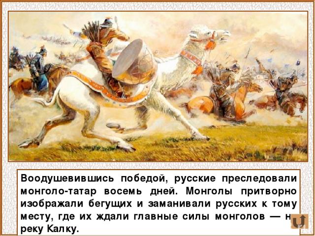 Воодушевившись победой, русские преследовали монголо-татар восемь дней. Монголы притворно изображали бегущих и заманивали русских к тому месту, где их ждали главные силы монголов — на реку Калку.