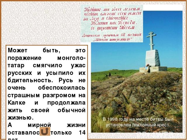 В 1998 году на месте битвы был установлен поклонный крест. Может быть, это поражение монголо-татар смягчило ужас русских и усыпило их бдительность. Русь не очень обеспокоилась страшным разгромом на Калке и продолжала жить своей обычной жизнью. А мир…