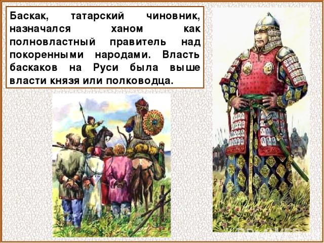 Баскак, татарский чиновник, назначался ханом как полновластный правитель над покоренными народами. Власть баскаков на Руси была выше власти князя или полководца.