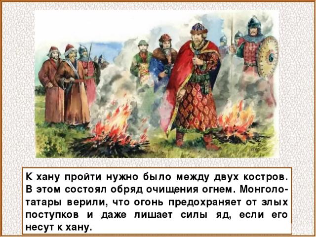 К хану пройти нужно было между двух костров. В этом состоял обряд очищения огнем. Монголо-татары верили, что огонь предохраняет от злых поступков и даже лишает силы яд, если его несут к хану.