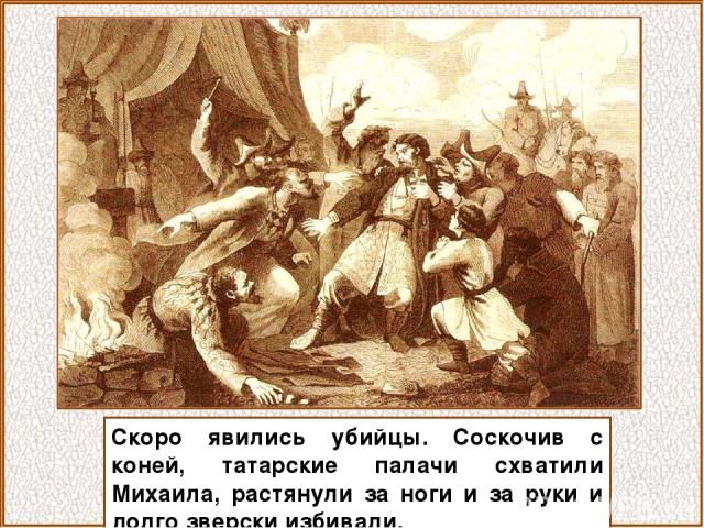 Скоро явились убийцы. Соскочив с коней, татарские палачи схватили Михаила, растянули за ноги и за руки и долго зверски избивали.