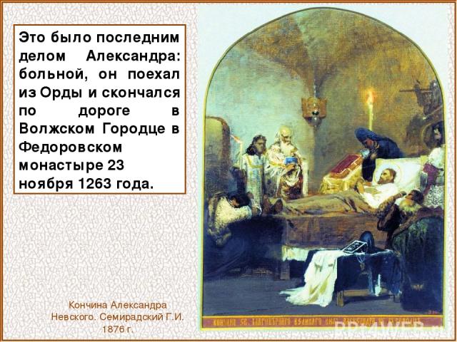 Это было последним делом Александра: больной, он поехал из Орды и скончался по дороге в Волжском Городце в Федоровском монастыре 23 ноября 1263 года. Кончина Александра Невского. Семирадский Г.И. 1876 г.
