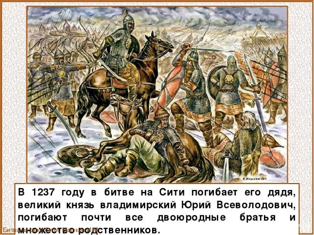 В 1237 году в битве на Сити погибает его дядя, великий князь владимирский Юрий Всеволодович, погибают почти все двоюродные братья и множество родственников. Битва на реке Сити. Мошкин И.М.