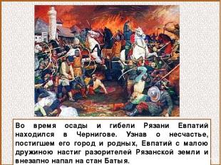 Во время осады и гибели Рязани Евпатий находился в Чернигове. Узнав о несчастье,