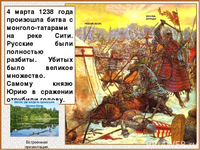 4 марта 1238 года произошла битва с монголо-татарами на реке Сити. Русские были полностью разбиты. Убитых было великое множество. Самому князю Юрию в сражении отрубили голову. Встроенная презентация, открывается щелчком