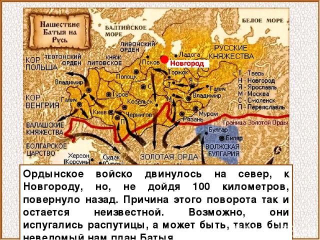 Ордынское войско двинулось на север, к Новгороду, но, не дойдя 100 километров, повернуло назад. Причина этого поворота так и остается неизвестной. Возможно, они испугались распутицы, а может быть, таков был неведомый нам план Батыя.