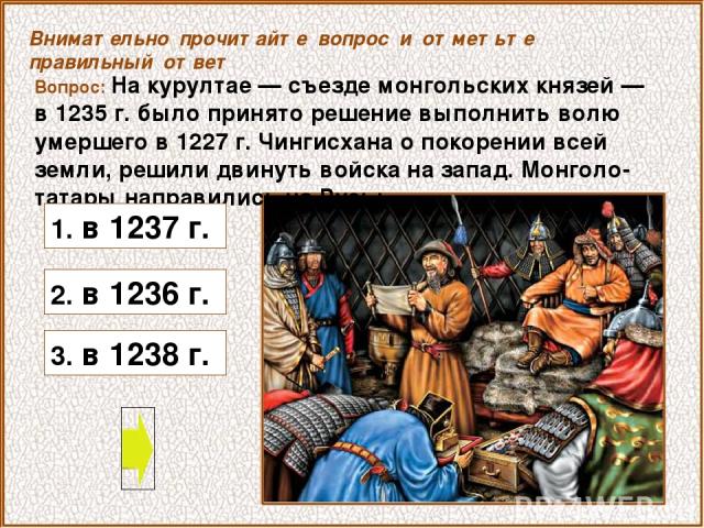 Вопрос: На курултае — съезде монгольских князей — в 1235 г. было принято решение выполнить волю умершего в 1227 г. Чингисхана о покорении всей земли, решили двинуть войска на запад. Монголо-татары направились на Русь: 3. в 1238 г. Внимательно прочит…