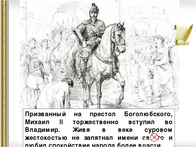Призванный на престол Боголюбского, Михаил II торжественно вступил во Владимир. Живя в веке суровом жестокостью не запятнал имени своего и любил спокойствие народа более власти.