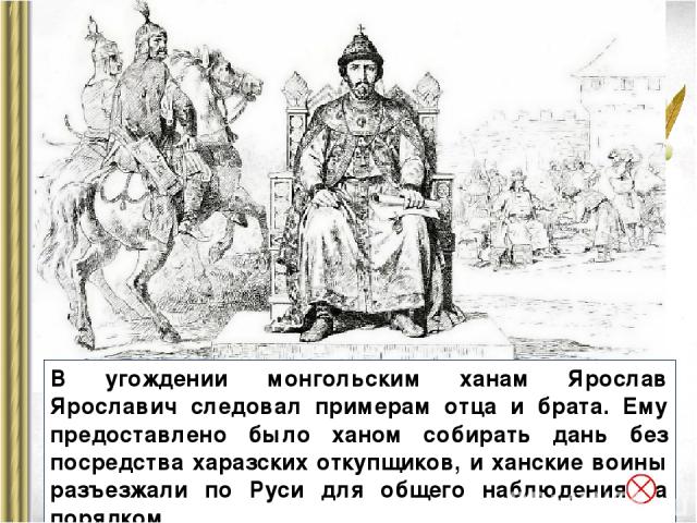 В угождении монгольским ханам Ярослав Ярославич следовал примерам отца и брата. Ему предоставлено было ханом собирать дань без посредства харазских откупщиков, и ханские воины разъезжали по Руси для общего наблюдения за порядком.