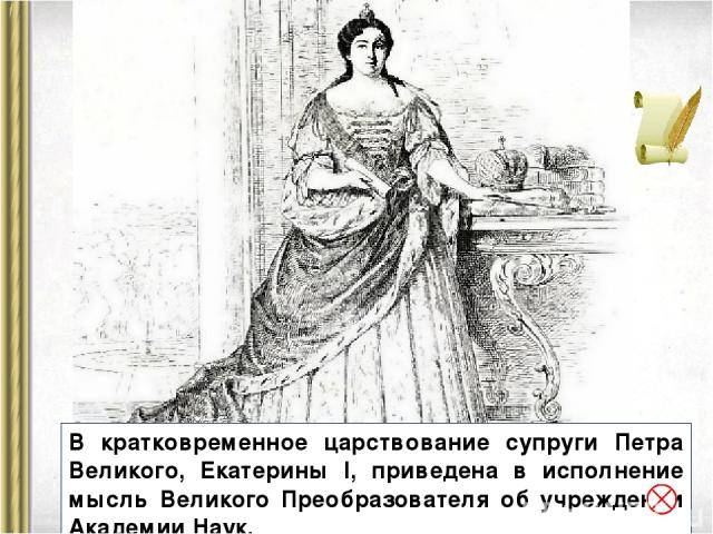 В кратковременное царствование супруги Петра Великого, Екатерины I, приведена в исполнение мысль Великого Преобразователя об учреждении Академии Наук.