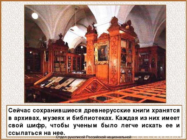 Сейчас сохранившиеся древнерусские книги хранятся в архивах, музеях и библиотеках. Каждая из них имеет свой шифр, чтобы ученым было легче искать ее и ссылаться на нее. Отдел рукописей Российской национальной библиотеки