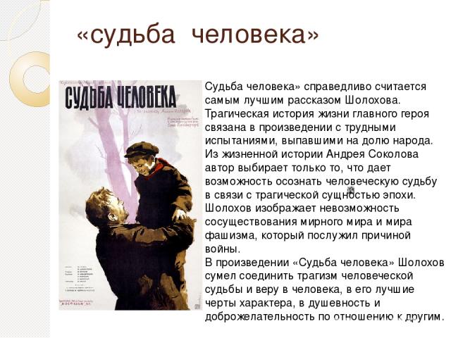 «судьба человека» Судьба человека» справедливо считается самым лучшим рассказом Шолохова. Трагическая история жизни главного героя связана в произведении с трудными испытаниями, выпавшими на долю народа. Из жизненной истории Андрея Соколова автор вы…