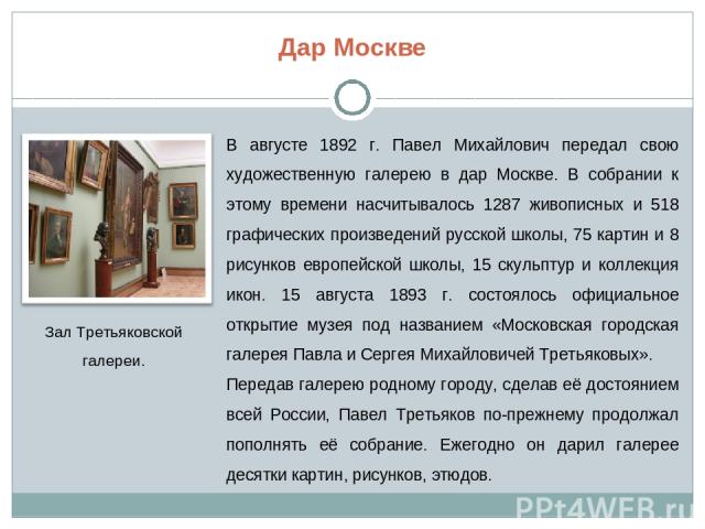 Дар Москве В августе 1892 г. Павел Михайлович передал свою художественную галерею в дар Москве. В собрании к этому времени насчитывалось 1287 живописных и 518 графических произведений русской школы, 75 картин и 8 рисунков европейской школы, 15 скуль…