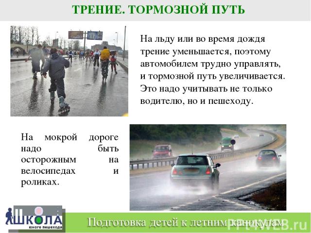 ТРЕНИЕ. ТОРМОЗНОЙ ПУТЬ На мокрой дороге надо быть осторожным на велосипедах и роликах. На льду или во время дождя трение уменьшается, поэтому автомобилем трудно управлять, и тормозной путь увеличивается. Это надо учитывать не только водителю, но и п…