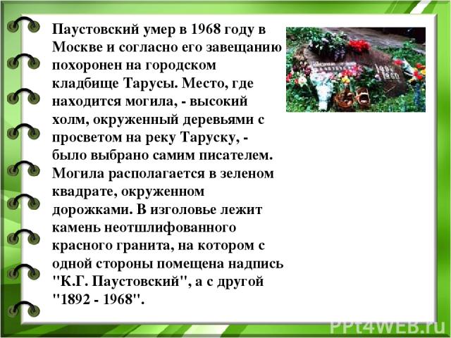 Паустовский умер в 1968 году в Москве и согласно его завещанию похоронен на городском кладбище Тарусы. Место, где находится могила, - высокий холм, окруженный деревьями с просветом на реку Таруску, - было выбрано самим писателем. Могила располагаетс…