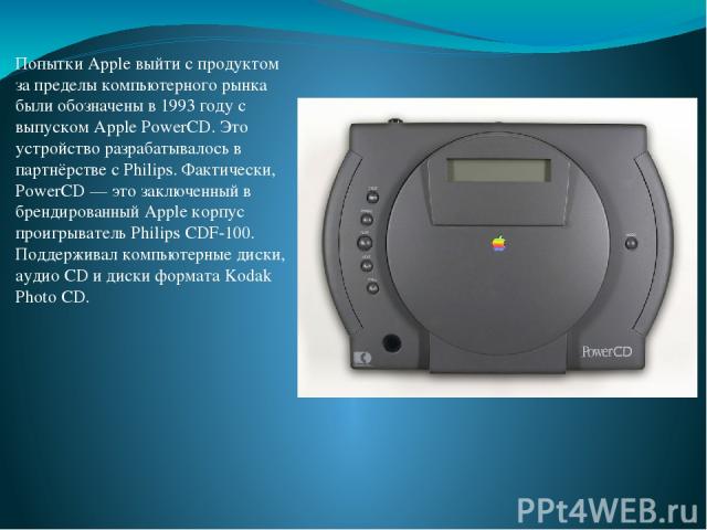 Попытки Apple выйти с продуктом за пределы компьютерного рынка были обозначены в 1993 году с выпуском Apple PowerCD. Это устройство разрабатывалось в партнёрстве с Philips. Фактически, PowerCD — это заключенный в брендированный Apple корпус проигрыв…