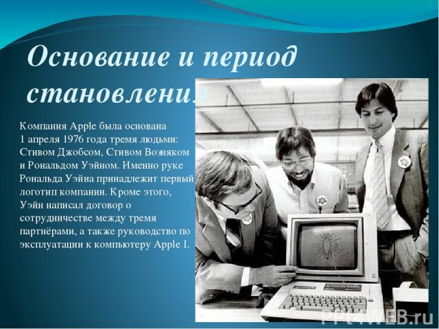Основание и период становления Компания Apple была основана 1 апреля 1976 года тремя людьми: Стивом Джобсом, Стивом Возняком и Рональдом Уэйном. Именно руке Рональда Уэйна принадлежит первый логотип компании. Кроме этого, Уэйн написал договор о сотр…