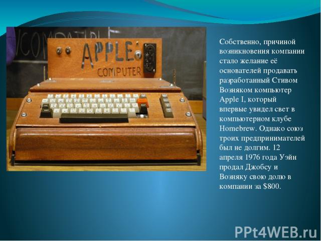 Собственно, причиной возникновения компании стало желание её основателей продавать разработанный Стивом Возняком компьютер Apple I, который впервые увидел свет в компьютерном клубе Homebrew. Однако союз троих предпринимателей был не долгим. 12 апрел…
