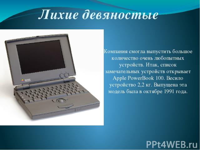 Лихие девяностые Компания смогла выпустить большое количество очень любопытных устройств. Итак, список замечательных устройств открывает Apple PowerBook 100. Весило устройство 2,2 кг. Выпущена эта модель была в октябре 1991 года.
