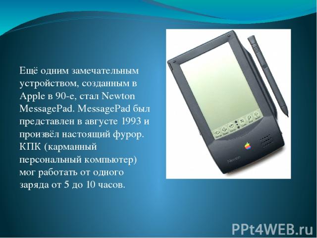 Ещё одним замечательным устройством, созданным в Apple в 90-е, стал Newton MessagePad. MessagePad был представлен в августе 1993 и произвёл настоящий фурор. КПК (карманный персональный компьютер) мог работать от одного заряда от 5 до 10 часов.