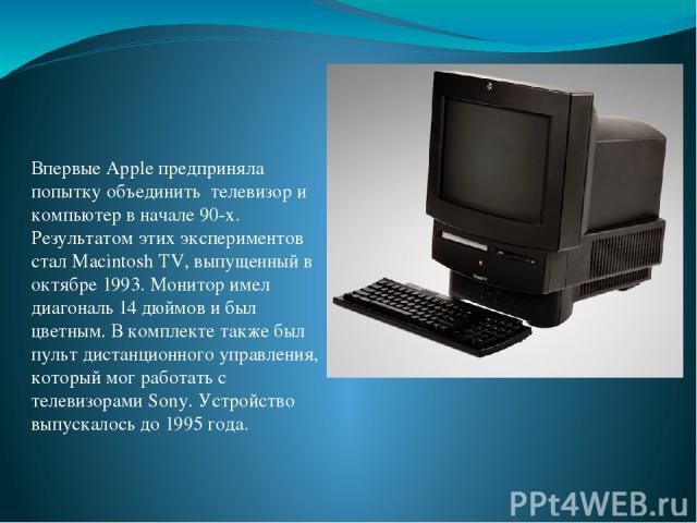 Впервые Apple предприняла попытку объединить телевизор и компьютер в начале 90-х. Результатом этих экспериментов стал Macintosh TV, выпущенный в октябре 1993. Монитор имел диагональ 14 дюймов и был цветным. В комплекте также был пульт дистанционного…