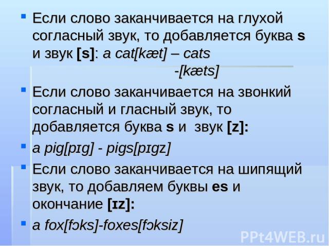 Если слово заканчивается на глухой согласный звук, то добавляется буква s и звук [s]: a cat[kæt] – cats -[kæts] Если слово заканчивается на звонкий согласный и гласный звук, то добавляется буква s и звук [z]: a pig[pɪɡ] - pigs[pɪɡz] Если слово закан…