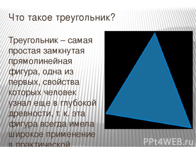 Что такое треугольник? Треугольник – самая простая замкнутая прямолинейная фигура, одна из первых, свойства которых человек узнал еще в глубокой древности, т. к. эта фигура всегда имела широкое применение в практической жизни. Изображения треугольни…