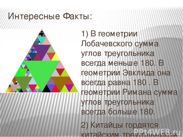 Интересные Факты: 1) В геометрии Лобачевского сумма углов треугольника всегда меньше 180. В геометрии Эвклида она всегда равна 180 . В геометрии Римана сумма углов треугольника всегда больше 180. 2) Китайцы гордятся китайским треугольником и считают…