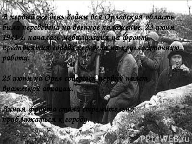 В первый же день войны вся Орловская область была переведена на военное положение. 23 июня 1941 г. началась мобилизация на фронт, предприятия города перевели на круглосуточную работу. 25 июня на Орел совершен первый налет вражеской авиации. Линия фр…