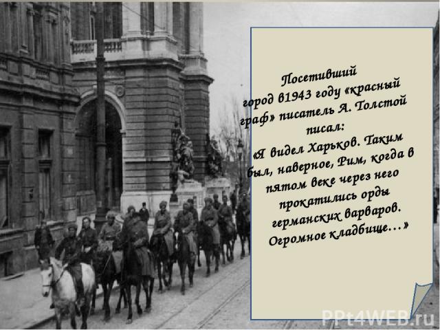 Посетивший город в1943 году «красный граф» писатель А. Толстой писал: «Я видел Харьков. Таким был, наверное, Рим, когда в пятом веке через него прокатились орды германских варваров. Огромное кладбище…»