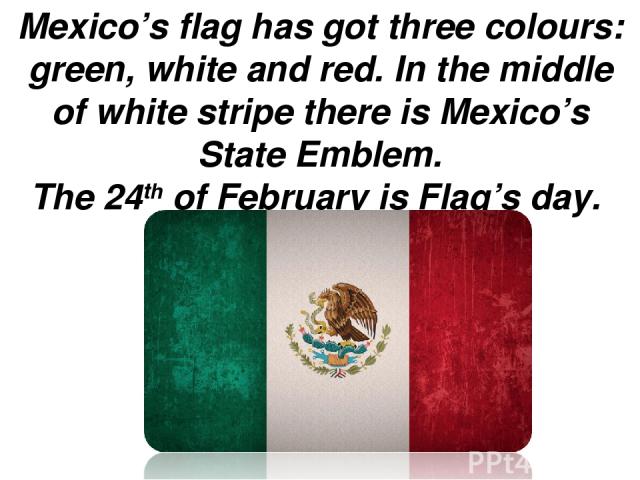 Mexico’s flag has got three colours: green, white and red. In the middle of white stripe there is Mexico’s  State Emblem. The 24th of February is Flag’s day.