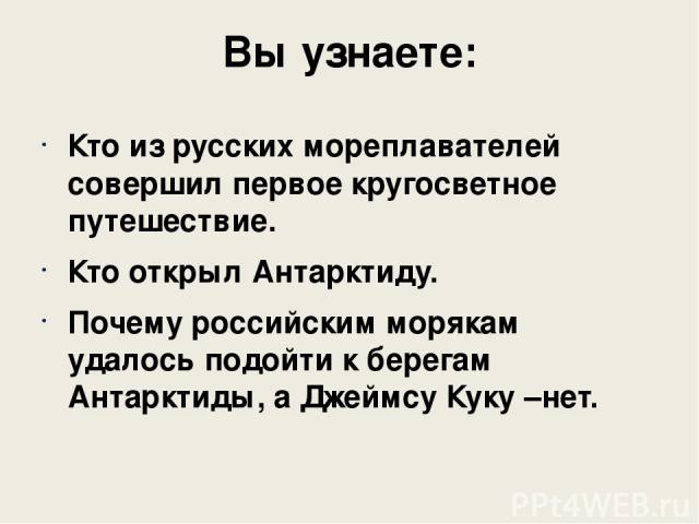 Вы узнаете: Кто из русских мореплавателей совершил первое кругосветное путешествие. Кто открыл Антарктиду. Почему российским морякам удалось подойти к берегам Антарктиды, а Джеймсу Куку –нет.