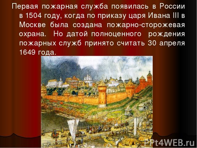Первая пожарная служба появилась в России в 1504 году, когда по приказу царя Ивана III в Москве была создана пожарно-сторожевая охрана. Но датой полноценного рождения пожарных служб принято считать 30 апреля 1649 года.