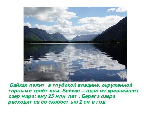 Байкал лежит в глубокой впадине, окруженной горными хребтами. Байкал – одно из древнейших озер мира: ему 25 млн. лет. Берега озера расходятся со скоростью 2 см в год