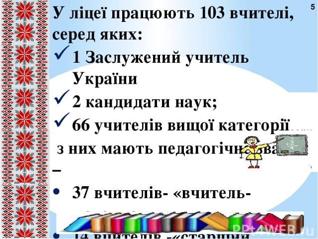 У ліцеї працюють 103 вчителі, серед яких: 1 Заслужений учитель України 2 кандидати наук; 66 учителів вищої категорії з них мають педагогічне звання – 37 вчителів- «вчитель-методист» ,   14 вчителів -«старший учитель» 5