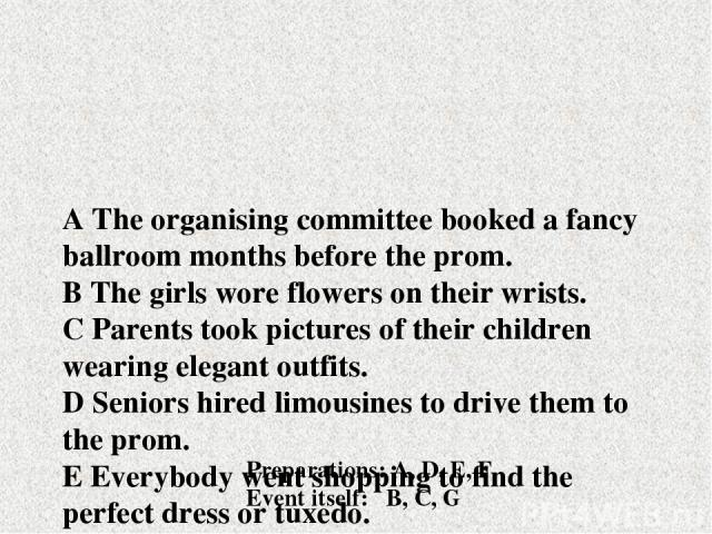 A The organising committee booked a fancy ballroom months before the prom. B The girls wore flowers on their wrists. C Parents took pictures of their children wearing elegant outfits. D Seniors hired limousines to drive them to the prom. E Everybody…