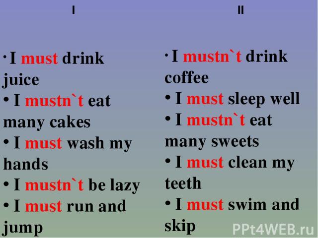 I I must drink juice I mustn`t eat many cakes I must wash my hands I mustn`t be lazy I must run and jump II I mustn`t drink coffee I must sleep well I mustn`t eat many sweets I must clean my teeth I must swim and skip