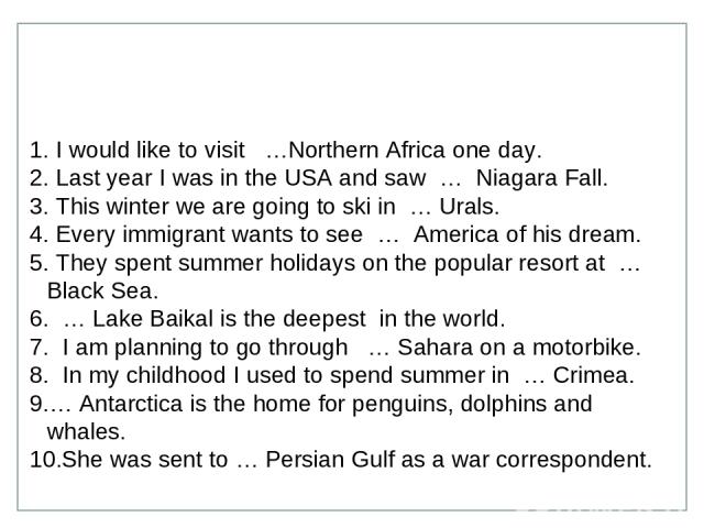 I would like to visit …Northern Africa one day. Last year I was in the USA and saw … Niagara Fall. This winter we are going to ski in … Urals. Every immigrant wants to see … America of his dream. They spent summer holidays on the popular resort at ……