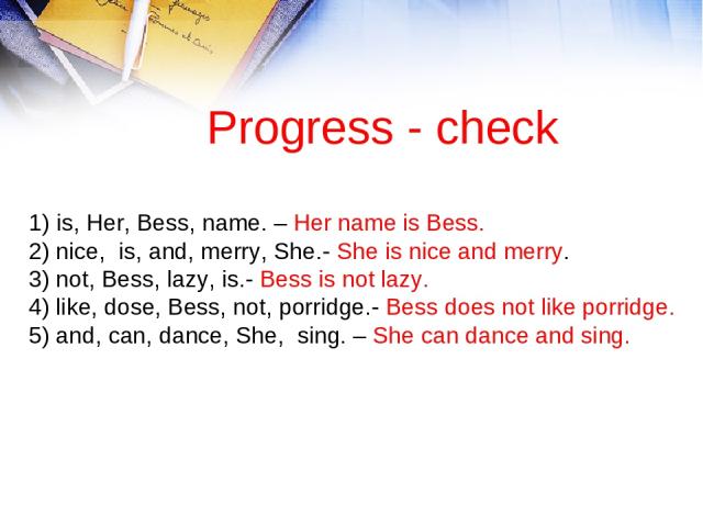 Progress - check 1) is, Her, Bess, name. – Her name is Bess. 2) nice, is, and, merry, She.- She is nice and merry. 3) not, Bess, lazy, is.- Bess is not lazy. 4) like, dose, Bess, not, porridge.- Bess does not like porridge. 5) and, can, dance, She, …