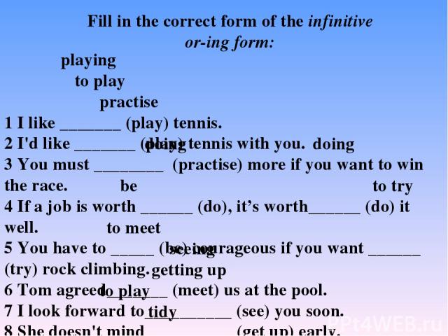 1 I like _______ (play) tennis. 2 I'd like _______ (play) tennis with you. 3 You must ________ (practise) more if you want to win the race. 4 If a job is worth ______ (do), it’s worth______ (do) it well. 5 You have to _____ (be) courageous if you wa…