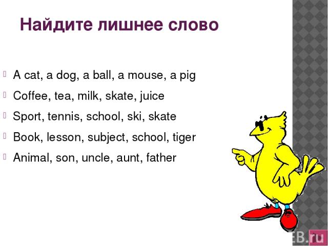 Найдите лишнее слово A cat, a dog, a ball, a mouse, a pig Coffee, tea, milk, skate, juice Sport, tennis, school, ski, skate Book, lesson, subject, school, tiger Animal, son, uncle, aunt, father