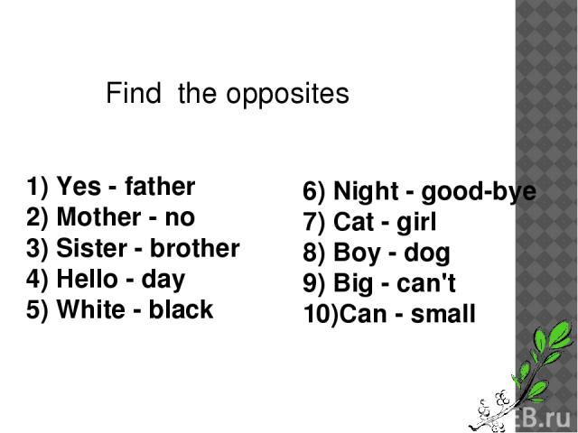 Find the opposites 1) Yes - father 2) Mother - no 3) Sister - brother 4) Hello - day 5) White - black 6) Night - good-bye 7) Cat - girl 8) Boy - dog 9) Big - can't 10)Can - small