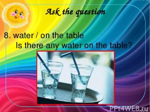 Ask the question 8. water / on the table Is there any water on the table?