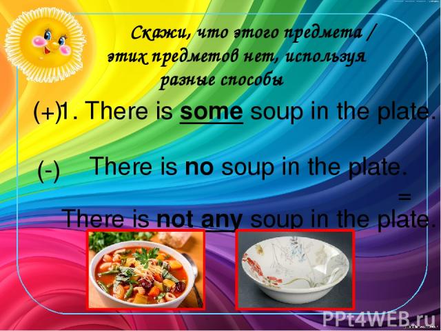 Скажи, что этого предмета / этих предметов нет, используя разные способы 1. There is some soup in the plate. There is no soup in the plate. There is not any soup in the plate. (+) (-) =
