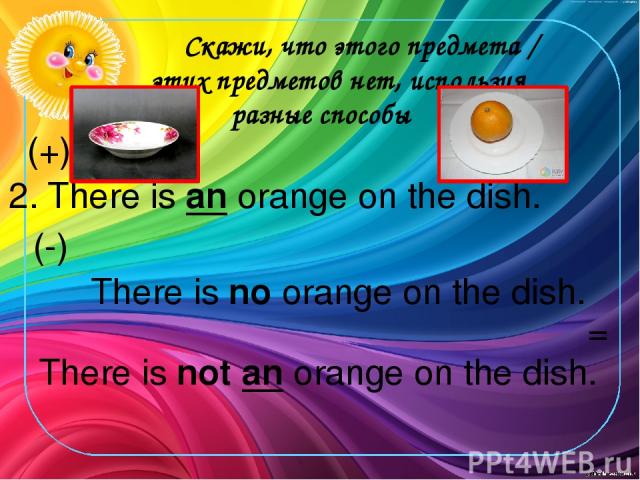 Скажи, что этого предмета / этих предметов нет, используя разные способы 2. There is an orange on the dish. (+) There is no orange on the dish. There is not an orange on the dish. (-) =