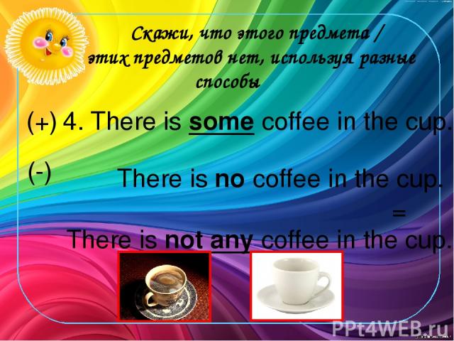 Скажи, что этого предмета / этих предметов нет, используя разные способы 4. There is some coffee in the cup. There is no coffee in the cup. There is not any coffee in the cup. (+) (-) =